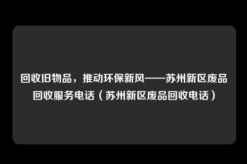 回收旧物品,推动环保新风——苏州新区废品回收服务电话(苏州新区废品回收电话)