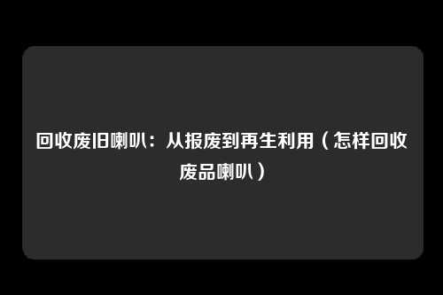 回收废旧喇叭:从报废到再生利用(怎样回收废品喇叭)