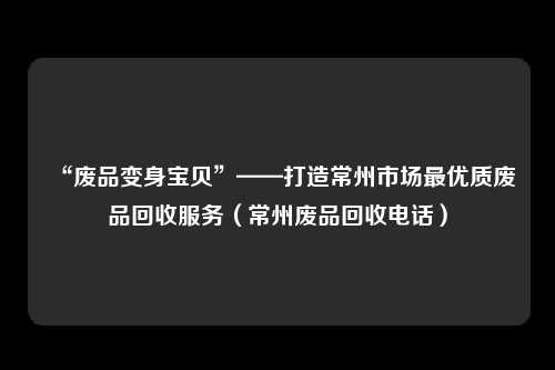 “废品变身宝贝”——打造常州市场最优质废品回收服务(常州废品回收电话)
