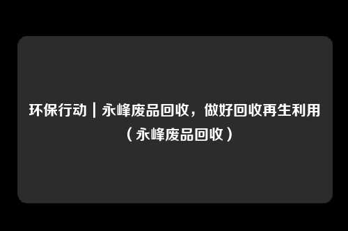 环保行动|永峰废品回收,做好回收再生利用(永峰废品回收)