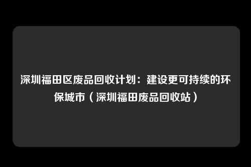 深圳福田区废品回收计划:建设更可持续的环保城市(深圳福田废品回收站)