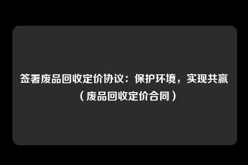 签署废品回收定价协议:保护环境,实现共赢(废品回收定价合同)