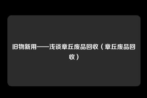 旧物新用——浅谈章丘废品回收(章丘废品回收)