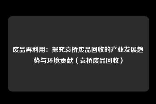 废品再利用:探究袁桥废品回收的产业发展趋势与环境贡献(袁桥废品回收)
