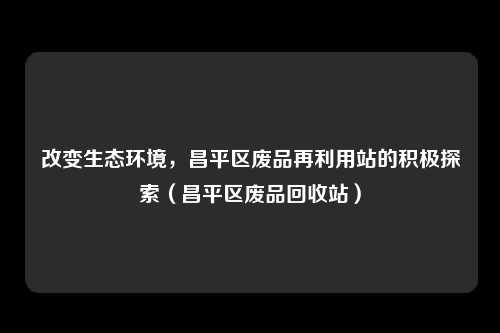 改变生态环境,昌平区废品再利用站的积极探索(昌平区废品回收站)