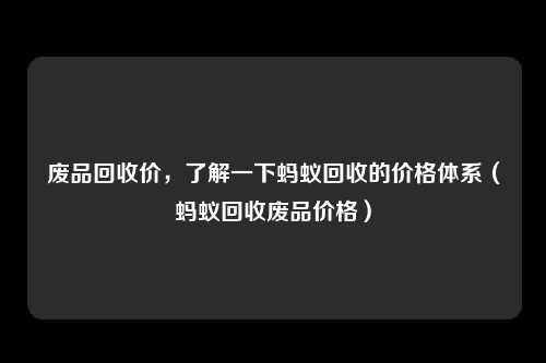 废品回收价,了解一下蚂蚁回收的价格体系(蚂蚁回收废品价格)