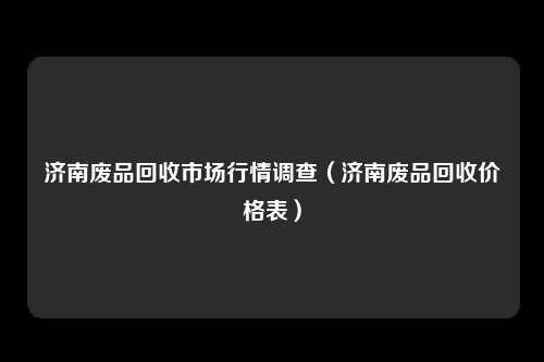 济南废品回收市场行情调查(济南废品回收价格表)