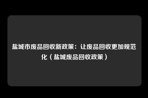 盐城市废品回收新政策:让废品回收更加规范化(盐城废品回收政策)
