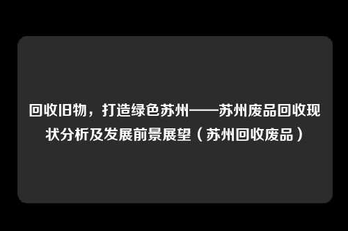 回收旧物,打造绿色苏州——苏州废品回收现状分析及发展前景展望(苏州回收废品)