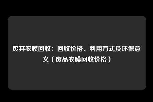 废弃农膜回收:回收价格、利用方式及环保意义(废品农膜回收价格)