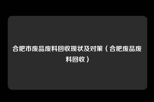 合肥市废品废料回收现状及对策(合肥废品废料回收)