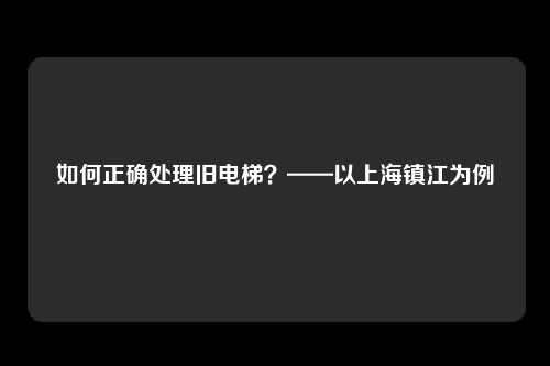 如何正确处理旧电梯?——以上海镇江为例
