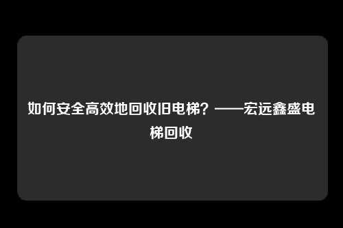 如何安全高效地回收旧电梯?——宏远鑫盛电梯回收