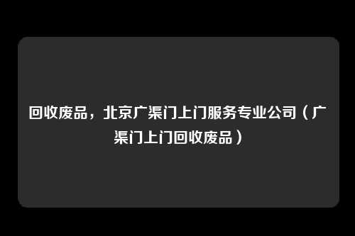 回收废品，北京广渠门上门服务专业公司（广渠门上门回收废品）