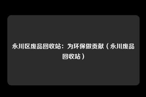 永川区废品回收站：为环保做贡献（永川废品回收站）