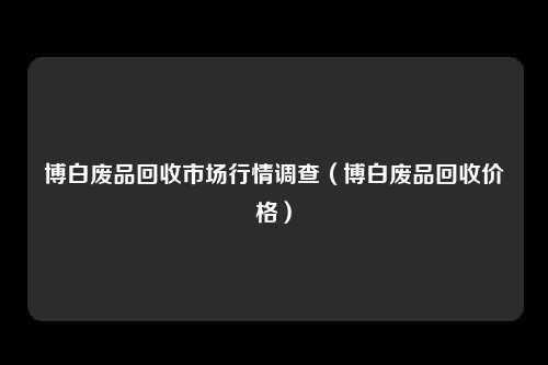 博白废品回收市场行情调查(博白废品回收价格)