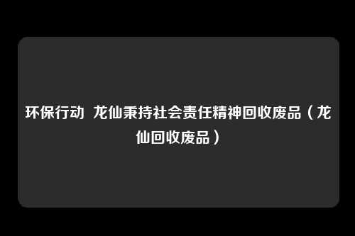 环保行动  龙仙秉持社会责任精神回收废品（龙仙回收废品）