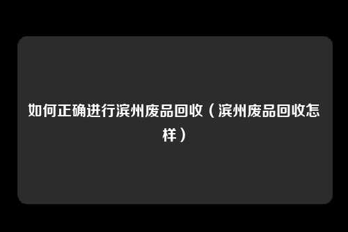 如何正确进行滨州废品回收(滨州废品回收怎样)