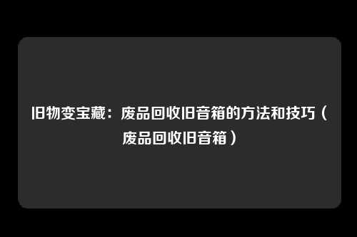 旧物变宝藏：废品回收旧音箱的方法和技巧（废品回收旧音箱）