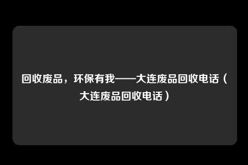 回收废品,环保有我——大连废品回收电话(大连废品回收电话)