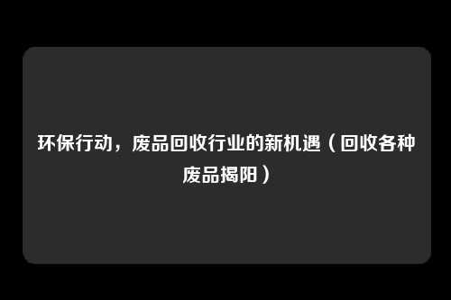 环保行动,废品回收行业的新机遇(回收各种废品揭阳)
