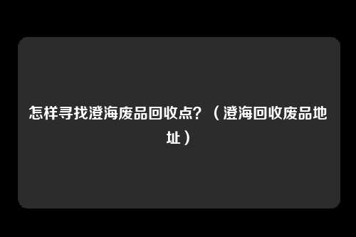 怎样寻找澄海废品回收点？（澄海回收废品地址）