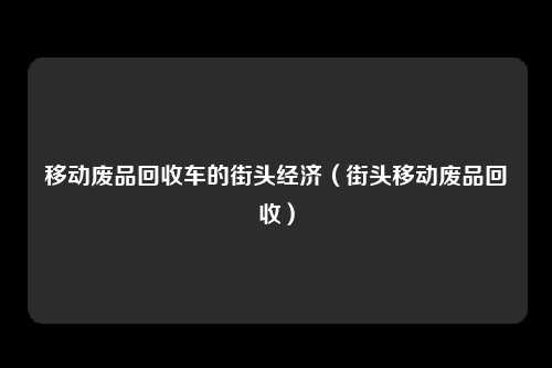 移动废品回收车的街头经济（街头移动废品回收）