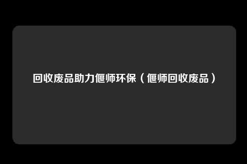 回收废品助力偃师环保（偃师回收废品）