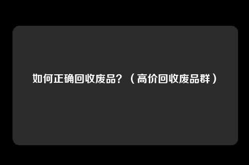 如何正确回收废品?(高价回收废品群)
