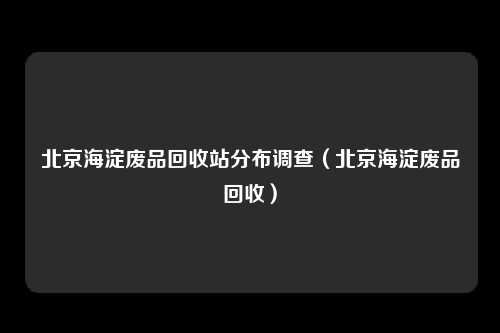 北京海淀废品回收站分布调查（北京海淀废品回收）