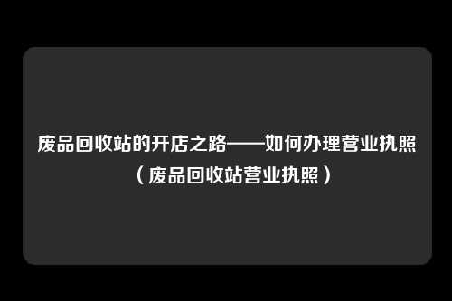 废品回收站的开店之路——如何办理营业执照(废品回收站营业执照)