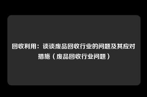 回收利用：谈谈废品回收行业的问题及其应对措施（废品回收行业问题）