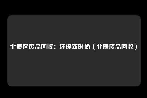 北辰区废品回收：环保新时尚（北辰废品回收）