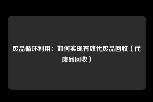 废品循环利用：如何实现有效代废品回收（代废品回收）