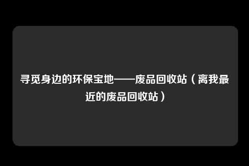 寻觅身边的环保宝地——废品回收站（离我最近的废品回收站）