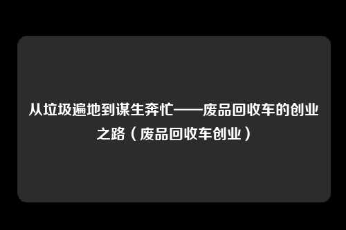 从垃圾遍地到谋生奔忙——废品回收车的创业之路（废品回收车创业）