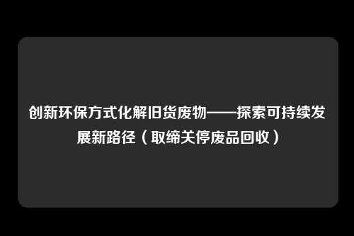 创新环保方式化解旧货废物——探索可持续发展新路径（取缔关停废品回收）