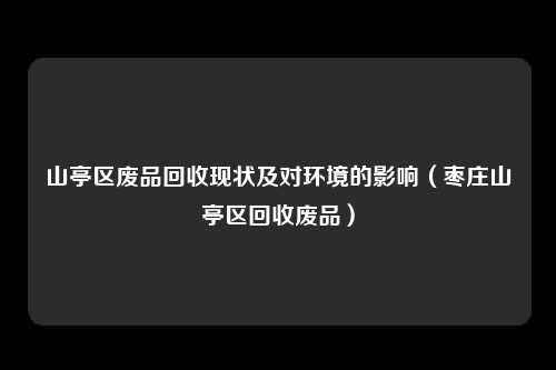 山亭区废品回收现状及对环境的影响（枣庄山亭区回收废品）