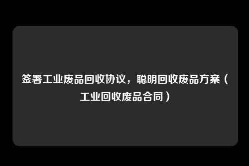 签署工业废品回收协议，聪明回收废品方案（工业回收废品合同）