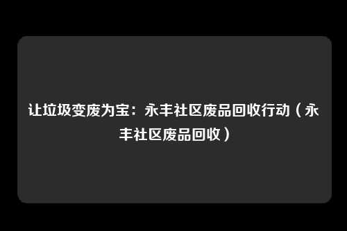 让垃圾变废为宝：永丰社区废品回收行动（永丰社区废品回收）