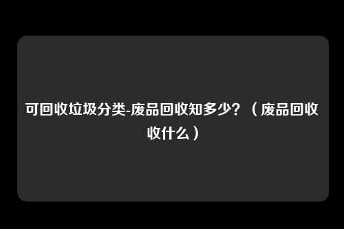 可回收垃圾分类-废品回收知多少？（废品回收收什么）