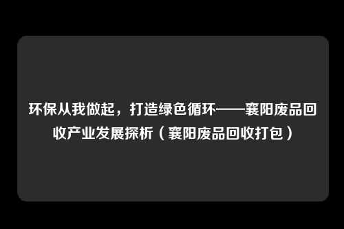 环保从我做起，打造绿色循环——襄阳废品回收产业发展探析（襄阳废品回收打包）