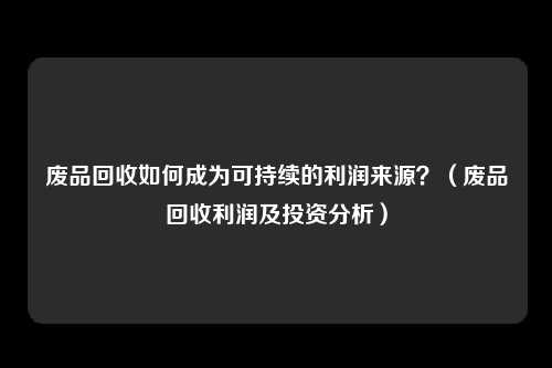 废品回收如何成为可持续的利润来源？（废品回收利润及投资分析）