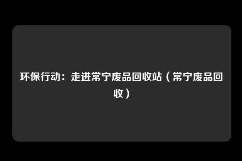 环保行动：走进常宁废品回收站（常宁废品回收）