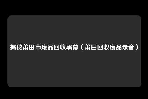 揭秘莆田市废品回收黑幕（莆田回收废品录音）