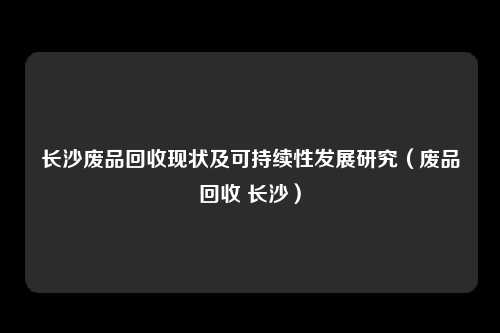 长沙废品回收现状及可持续性发展研究（废品回收 长沙）