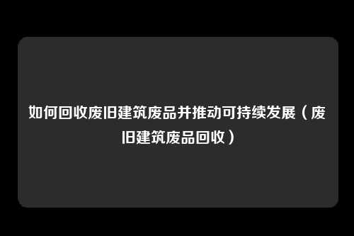 如何回收废旧建筑废品并推动可持续发展（废旧建筑废品回收）