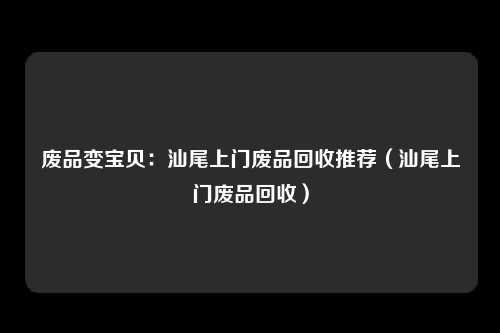 废品变宝贝：汕尾上门废品回收推荐（汕尾上门废品回收）