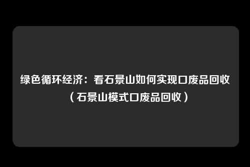 绿色循环经济：看石景山如何实现口废品回收（石景山模式口废品回收）