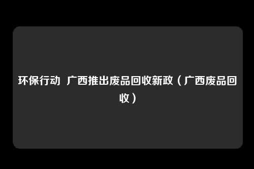 环保行动  广西推出废品回收新政（广西废品回收）